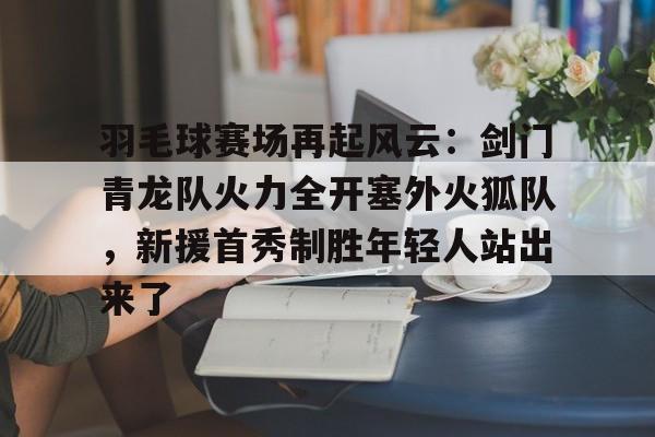 开元体育官方网站-羽毛球赛场再起风云：剑门青龙队火力全开塞外火狐队，新援首秀制胜年轻人站出来了